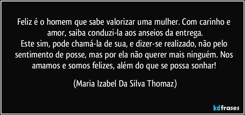 Feliz é o homem que sabe valorizar uma mulher.  Com carinho e amor, saiba conduzi-la aos  anseios da entrega.
Este sim, pode chamá-la de sua, e dizer-se realizado, não pelo sentimento de posse, mas por ela não querer mais ninguém. Nos amamos e somos felizes, além do que se possa sonhar! (Maria Izabel Da Silva Thomaz)