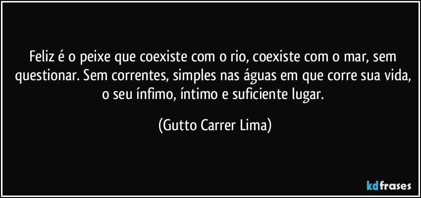 Feliz é o peixe que coexiste com o rio, coexiste com o mar, sem questionar. Sem correntes, simples nas águas em que corre sua vida, o seu ínfimo, íntimo e suficiente lugar. (Gutto Carrer Lima)