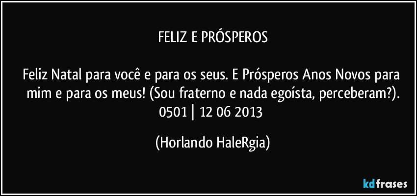 FELIZ E PRÓSPEROS

Feliz Natal para você e para os seus. E Prósperos Anos Novos para mim e para os meus! (Sou fraterno e nada egoísta, perceberam?).
0501 | 12/06/2013 (Horlando HaleRgia)