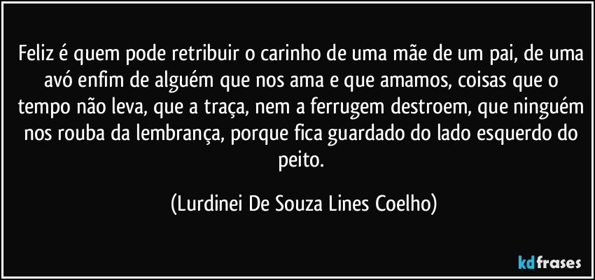 Feliz é quem pode retribuir o carinho de uma mãe de um pai, de uma avó enfim de alguém que nos ama e que amamos, coisas que o tempo não leva, que a traça, nem a ferrugem destroem, que ninguém nos rouba da lembrança, porque fica guardado do lado esquerdo do peito. (Lurdinei De Souza Lines Coelho)