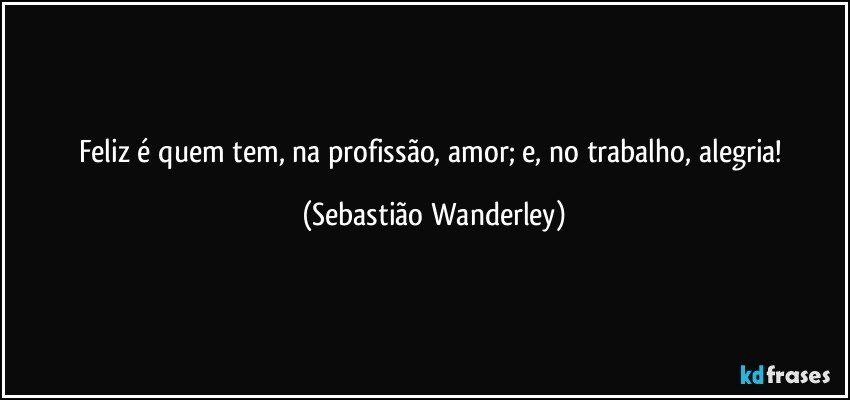 Feliz é quem tem, na profissão, amor; e, no trabalho, alegria! (Sebastião Wanderley)