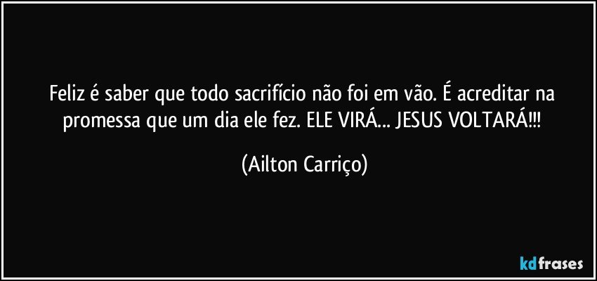 Feliz é saber que todo sacrifício não foi em vão. É acreditar na promessa que um dia ele fez.   ELE VIRÁ... JESUS  VOLTARÁ!!! (Ailton Carriço)