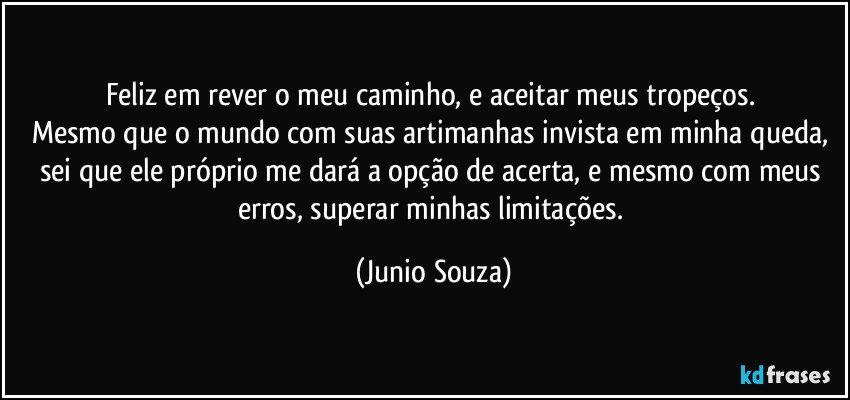 Feliz em rever o meu caminho, e aceitar meus tropeços. 
Mesmo que o mundo com suas artimanhas invista em minha queda, sei que ele próprio me dará a opção de acerta, e mesmo com meus erros, superar minhas limitações. (Junio Souza)