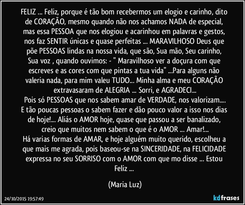 FELIZ ... Feliz, porque é tão bom recebermos um elogio e carinho, dito de CORAÇÃO, mesmo quando não nos achamos NADA de especial, mas essa PESSOA que nos elogiou e acarinhou em palavras e gestos, nos faz SENTIR únicas e quase perfeitas ...  MARAVILHOSO Deus que põe PESSOAS lindas na nossa vida, que são, Sua mão, Seu carinho, Sua voz , quando ouvimos: - " Maravilhoso ver a doçura com que escreves e as cores com que pintas a tua vida" ...Para alguns não valeria nada, para mim valeu TUDO... Minha alma e meu CORAÇÃO extravasaram de ALEGRIA ... Sorri, e AGRADECI...
Pois só PESSOAS que nos sabem amar de VERDADE, nos valorizam...
E tão poucas pessoas o sabem fazer e dão pouco valor a isso nos dias de hoje!... Aliás o AMOR hoje, quase que passou a ser banalizado, creio que muitos nem sabem o que é o AMOR ... Amar!...
Há varias formas de AMAR, e hoje alguém muito querido, escolheu a que mais me agrada, pois baseou-se na SINCERIDADE, na FELICIDADE expressa no seu SORRISO com o AMOR com  que mo disse ... Estou Feliz ... (Maria Luz)