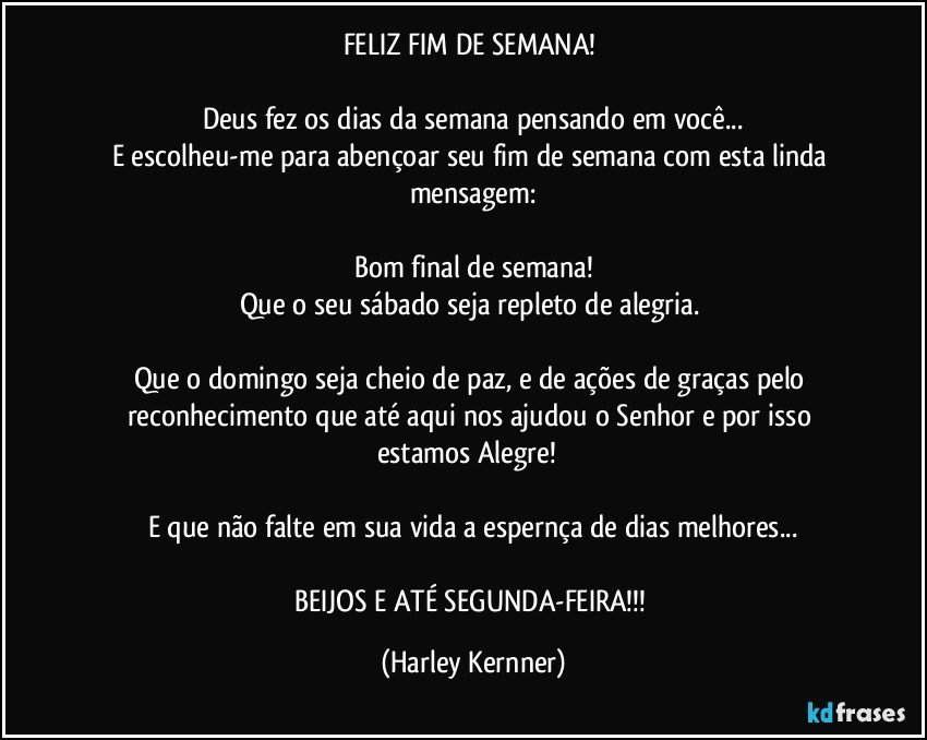 FELIZ FIM DE SEMANA! 

Deus fez os dias da semana pensando em você...
E escolheu-me para abençoar seu fim de semana com esta linda mensagem:

Bom final de semana!
Que o seu sábado seja repleto de alegria. 

Que o domingo seja cheio de paz, e de ações de graças pelo reconhecimento que até aqui nos ajudou o Senhor e por isso estamos Alegre!      

E que não falte em sua vida a espernça de dias melhores...

BEIJOS E ATÉ SEGUNDA-FEIRA!!! (Harley Kernner)