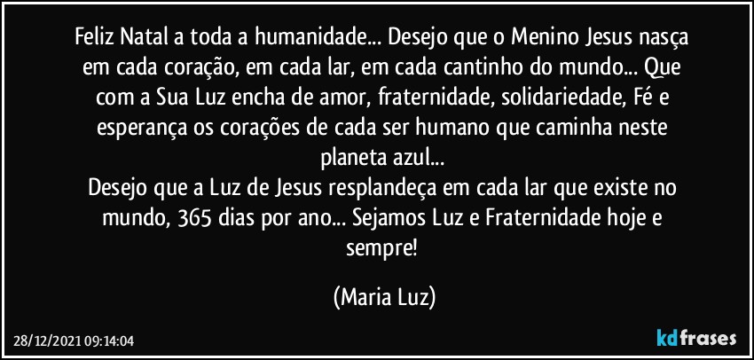 Feliz Natal a toda a humanidade... Desejo que o Menino Jesus nasça em cada coração, em cada lar, em cada cantinho do mundo... Que com a Sua Luz encha de amor, fraternidade, solidariedade, Fé e esperança os corações de cada ser humano que caminha neste planeta azul... 
Desejo que a Luz de Jesus resplandeça em cada lar que existe no mundo, 365 dias por ano... Sejamos Luz e Fraternidade hoje e sempre! (Maria Luz)