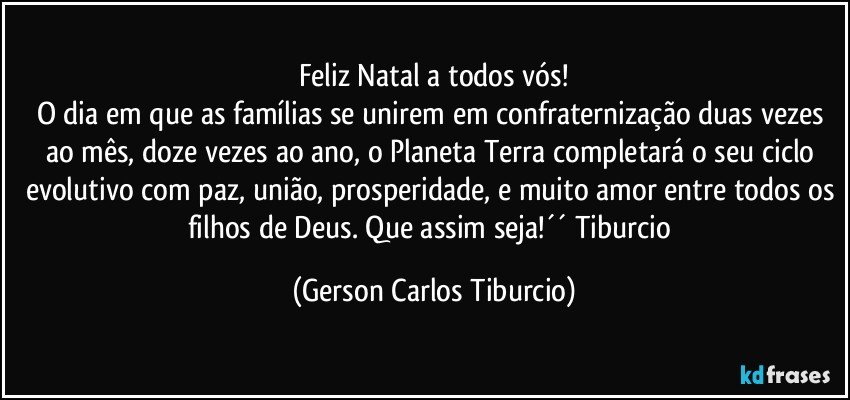 Feliz Natal a todos vós!
O dia em que as famílias se unirem em confraternização duas vezes ao mês, doze vezes ao ano, o Planeta Terra completará o seu ciclo evolutivo com paz, união, prosperidade, e muito amor entre todos os filhos de Deus. Que assim seja!´´ Tiburcio (Gerson Carlos Tiburcio)