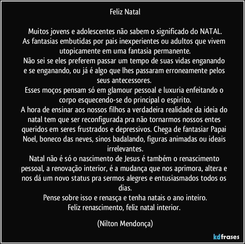 Feliz Natal

Muitos jovens e adolescentes não sabem o significado do NATAL.
As fantasias embutidas por pais inexperientes ou adultos que vivem utopicamente em uma fantasia permanente.
Não sei se eles preferem passar um tempo de suas vidas enganando e se enganando, ou já é algo que lhes passaram erroneamente pelos seus antecessores. 
Esses moços pensam só em glamour pessoal e luxuria enfeitando o corpo esquecendo-se do principal o espirito.
A hora de ensinar aos nossos filhos a verdadeira realidade da ideia do natal tem que ser reconfigurada pra não tornarmos nossos entes queridos em seres frustrados e depressivos. Chega de fantasiar Papai Noel, boneco das neves, sinos badalando, figuras animadas ou ideais irrelevantes.
Natal não é só o nascimento de Jesus é também o renascimento pessoal, a renovação interior, é a mudança que nos aprimora, altera e nos dá um novo status pra sermos alegres e entusiasmados todos os dias.
Pense sobre isso e renasça e tenha natais o ano inteiro.
Feliz renascimento, feliz natal interior. (Nilton Mendonça)