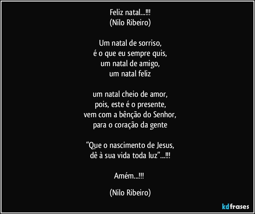 Feliz natal...!!!
(Nilo Ribeiro)

Um natal de sorriso,
é o que eu sempre quis,
um natal de amigo,
um natal feliz

um natal cheio de amor,
pois, este é o presente,
vem com a bênção do Senhor,
para o coração da gente

“Que o nascimento de Jesus,
dê à sua vida toda luz”...!!!

Amém...!!! (Nilo Ribeiro)