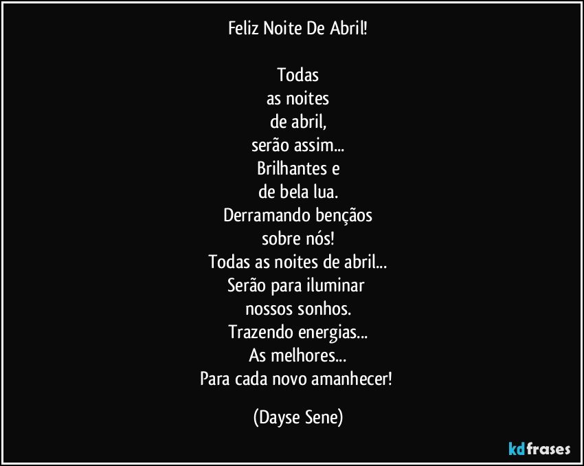 Feliz Noite De Abril!

Todas
as noites
de abril,
serão assim...
Brilhantes e
de bela lua.
Derramando bençãos
sobre nós!
Todas as noites de abril...
Serão para iluminar 
nossos sonhos.
Trazendo energias...
As melhores...
Para cada novo amanhecer! (Dayse Sene)