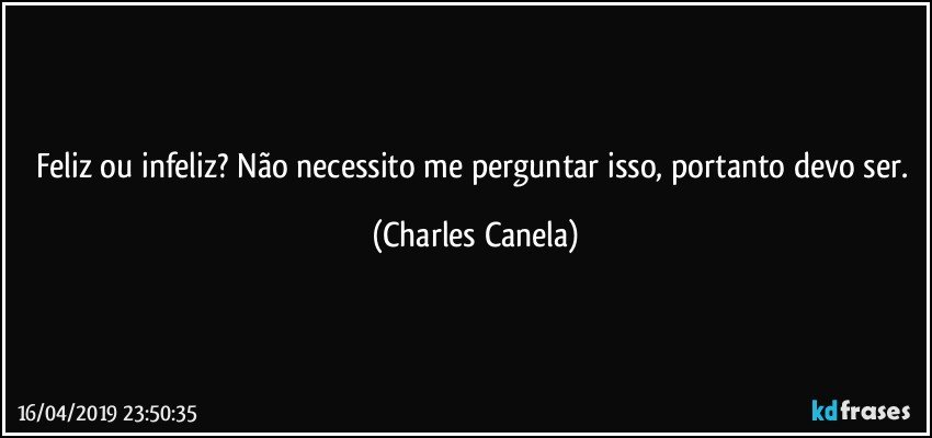 Feliz ou infeliz? Não necessito me perguntar isso, portanto devo ser. (Charles Canela)