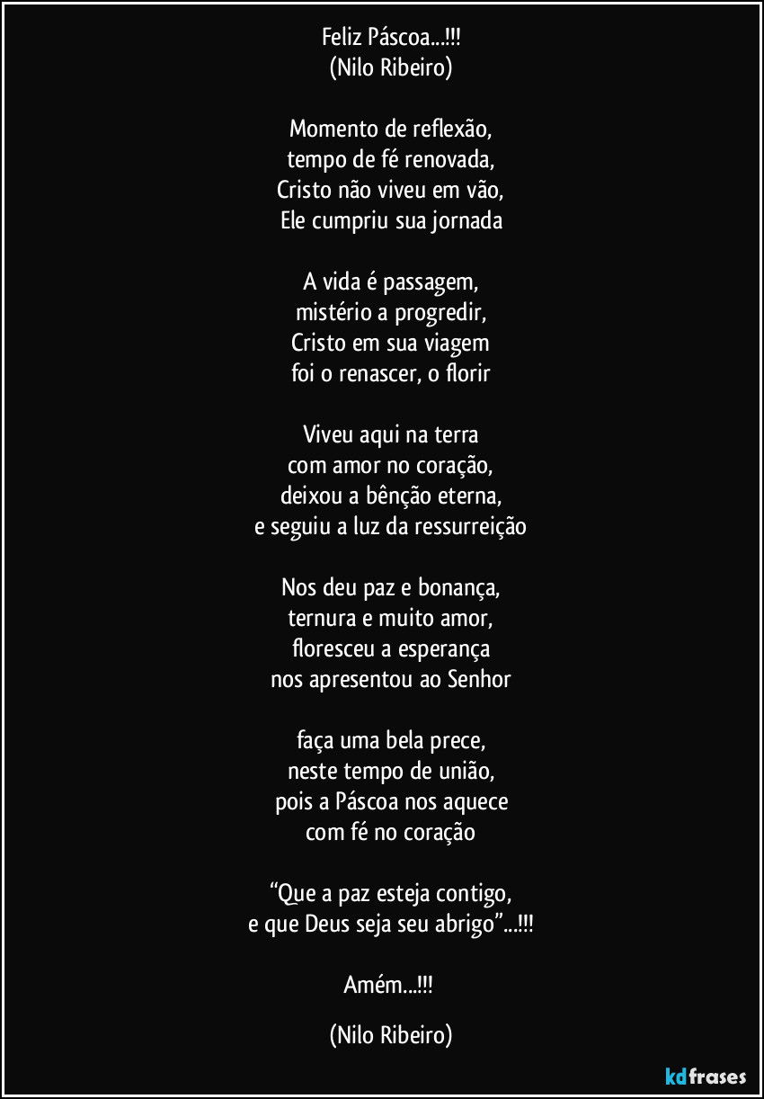 Feliz Páscoa...!!!
(Nilo Ribeiro)

Momento de reflexão,
tempo de fé renovada,
Cristo não viveu em vão,
Ele cumpriu sua jornada

A vida é passagem,
mistério a progredir,
Cristo em sua viagem
foi o renascer, o florir

Viveu aqui na terra
com amor no coração,
deixou a bênção eterna,
e seguiu a luz da ressurreição

Nos deu paz e bonança,
ternura e muito amor,
floresceu a esperança
nos apresentou ao Senhor

faça uma bela prece,
neste tempo de união,
pois a Páscoa nos aquece
com fé no coração

“Que a paz esteja contigo,
e que Deus seja seu abrigo”...!!!

Amém...!!! (Nilo Ribeiro)
