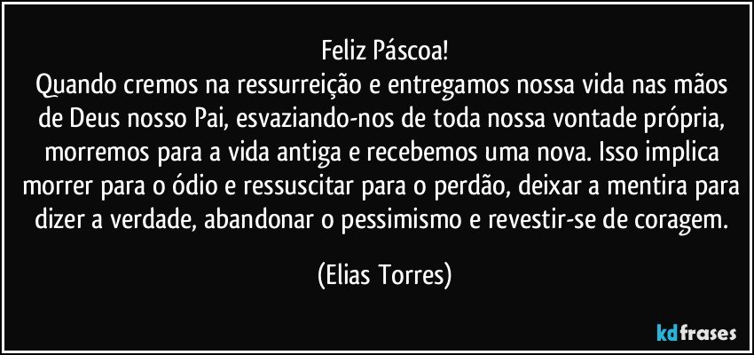 Feliz Páscoa!
Quando cremos na ressurreição e entregamos nossa vida nas mãos de Deus nosso Pai, esvaziando-nos de toda nossa vontade própria, morremos para a vida antiga e recebemos uma nova. Isso implica morrer para o ódio e ressuscitar para o perdão, deixar a mentira para dizer a verdade, abandonar o pessimismo e revestir-se de coragem. (Elias Torres)