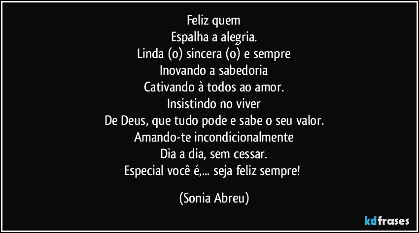 Feliz quem
Espalha a alegria.
Linda (o) sincera (o) e sempre
Inovando a sabedoria
Cativando à todos ao amor.
Insistindo no viver
De Deus, que tudo pode e sabe o seu valor.
Amando-te incondicionalmente
Dia a dia, sem cessar.
Especial você é,... seja feliz sempre! (Sonia Abreu)