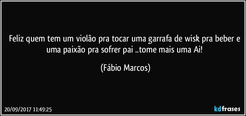 Feliz quem tem um violão pra tocar uma garrafa de wisk pra beber e uma paixão pra sofrer pai ..tome mais uma Ai! (Fábio Marcos)