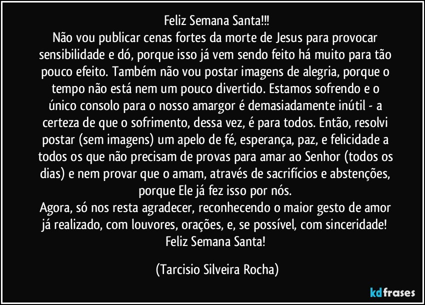 Feliz Semana Santa!!!
Não vou publicar cenas fortes da morte de Jesus para provocar sensibilidade e dó, porque isso já vem sendo feito há muito para tão pouco efeito. Também não vou postar imagens de alegria, porque o tempo não está nem um pouco divertido. Estamos sofrendo e o único consolo para o nosso amargor é demasiadamente inútil - a certeza de que o sofrimento, dessa vez, é para todos. Então, resolvi postar (sem imagens) um apelo de fé, esperança, paz, e felicidade a todos os que não precisam de provas para amar ao Senhor (todos os dias) e nem provar que o amam, através de sacrifícios e abstenções, porque Ele já fez isso por nós. 
Agora, só nos resta agradecer, reconhecendo o maior gesto de amor já realizado, com louvores, orações, e, se possível, com sinceridade! Feliz Semana Santa! (Tarcisio Silveira Rocha)