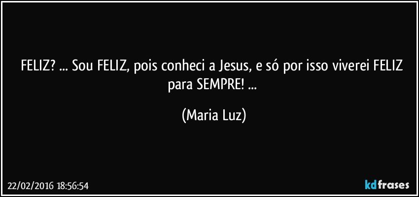 FELIZ? ... Sou FELIZ, pois conheci a Jesus, e só por isso viverei FELIZ para SEMPRE! ... (Maria Luz)