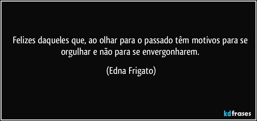 Felizes daqueles que, ao olhar para o passado têm motivos para se orgulhar e não para se envergonharem. (Edna Frigato)