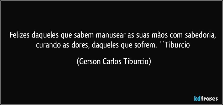 Felizes daqueles que sabem manusear as suas mãos com sabedoria, curando as dores, daqueles que sofrem. ´´Tiburcio (Gerson Carlos Tiburcio)