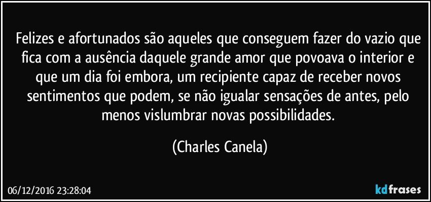 Felizes e afortunados são aqueles que conseguem fazer do vazio que fica com a ausência daquele grande amor que povoava o interior e que um dia foi embora, um recipiente capaz de receber novos sentimentos que podem, se não igualar sensações de antes, pelo menos vislumbrar novas possibilidades. (Charles Canela)