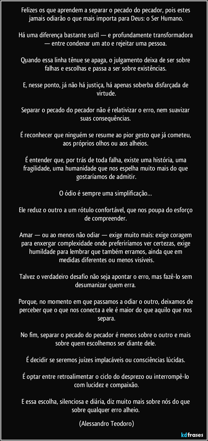 Felizes os que aprendem a separar o pecado do pecador, pois estes jamais odiarão o que mais importa para Deus: o Ser Humano.

Há uma diferença bastante sutil — e profundamente transformadora — entre condenar um ato e rejeitar uma pessoa. 

Quando essa linha tênue se apaga, o julgamento deixa de ser sobre falhas e escolhas e passa a ser sobre existências. 

E, nesse ponto, já não há justiça, há apenas soberba disfarçada de virtude.

Separar o pecado do pecador não é relativizar o erro, nem suavizar suas consequências. 

É reconhecer que ninguém se resume ao pior gesto que já cometeu, aos próprios olhos ou aos alheios. 

É entender que, por trás de toda falha, existe uma história, uma fragilidade, uma humanidade que nos espelha muito mais do que gostaríamos de admitir.

O ódio é sempre uma simplificação… 

Ele reduz o outro a um rótulo confortável, que nos poupa do esforço de compreender. 

Amar — ou ao menos não odiar — exige muito mais: exige coragem para enxergar complexidade onde preferiríamos ver certezas, exige humildade para lembrar que também erramos, ainda que em medidas diferentes ou menos visíveis.

Talvez o verdadeiro desafio não seja apontar o erro, mas fazê-lo sem desumanizar quem erra. 

Porque, no momento em que passamos a odiar o outro, deixamos de perceber que o que nos conecta a ele é maior do que aquilo que nos separa.

No fim, separar o pecado do pecador é menos sobre o outro e mais sobre quem escolhemos ser diante dele. 

É decidir se seremos juízes implacáveis ou consciências lúcidas. 

É optar entre retroalimentar o ciclo do desprezo ou interrompê-lo com lucidez e compaixão.

E essa escolha, silenciosa e diária, diz muito mais sobre nós do que sobre qualquer erro alheio. (Alessandro Teodoro)