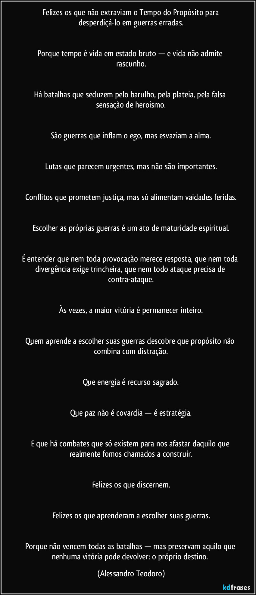 ⁠Felizes os que não extraviam o Tempo do Propósito para desperdiçá-lo em guerras erradas.


Porque tempo é vida em estado bruto — e vida não admite rascunho.


Há batalhas que seduzem pelo barulho, pela plateia, pela falsa sensação de heroísmo.


São guerras que inflam o ego, mas esvaziam a alma.


Lutas que parecem urgentes, mas não são importantes.


Conflitos que prometem justiça, mas só alimentam vaidades feridas.


Escolher as próprias guerras é um ato de maturidade espiritual.


É entender que nem toda provocação merece resposta, que nem toda divergência exige trincheira, que nem todo ataque precisa de contra-ataque.


Às vezes, a maior vitória é permanecer inteiro.


Quem aprende a escolher suas guerras descobre que propósito não combina com distração.


Que energia é recurso sagrado.


Que paz não é covardia — é estratégia.


E que há combates que só existem para nos afastar daquilo que realmente fomos chamados a construir.


Felizes os que discernem.


Felizes os que aprenderam a escolher suas guerras.


Porque não vencem todas as batalhas — mas preservam aquilo que nenhuma vitória pode devolver: o próprio destino. (Alessandro Teodoro)