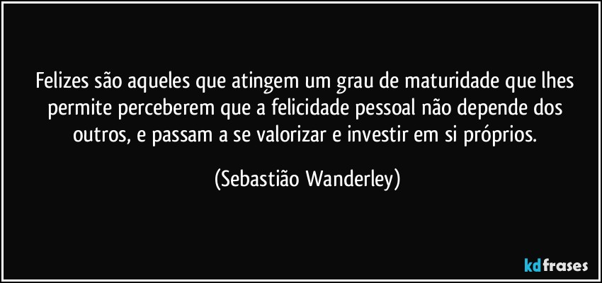 Felizes são aqueles que atingem um grau de maturidade que lhes permite perceberem que a felicidade pessoal não depende dos outros, e passam a  se valorizar e investir em si próprios. (Sebastião Wanderley)