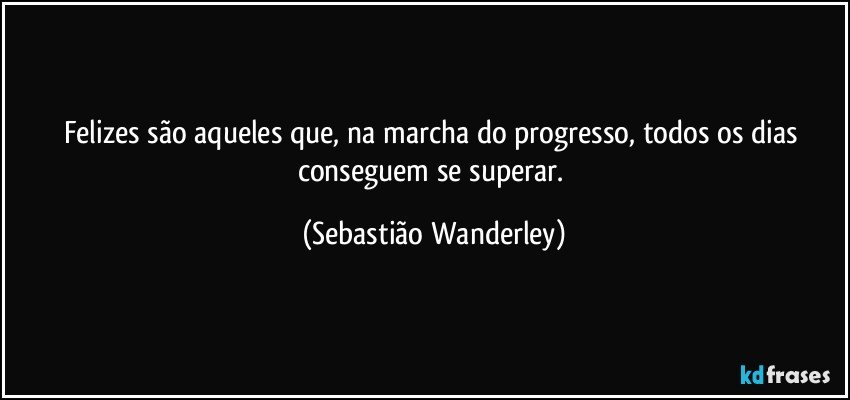 Felizes são aqueles que, na marcha do progresso, todos os dias conseguem se superar. (Sebastião Wanderley)