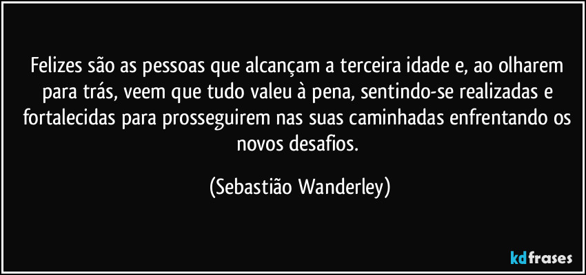 Felizes são as pessoas que alcançam a terceira idade e, ao olharem para trás, veem que tudo valeu à pena, sentindo-se realizadas e fortalecidas para prosseguirem nas suas caminhadas enfrentando os novos desafios. (Sebastião Wanderley)