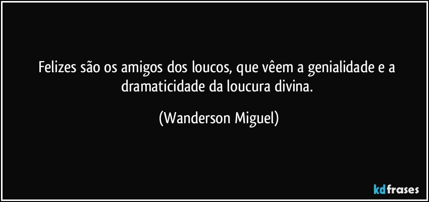 Felizes são os amigos dos loucos, que vêem a genialidade e a dramaticidade da loucura divina. (Wanderson Miguel)