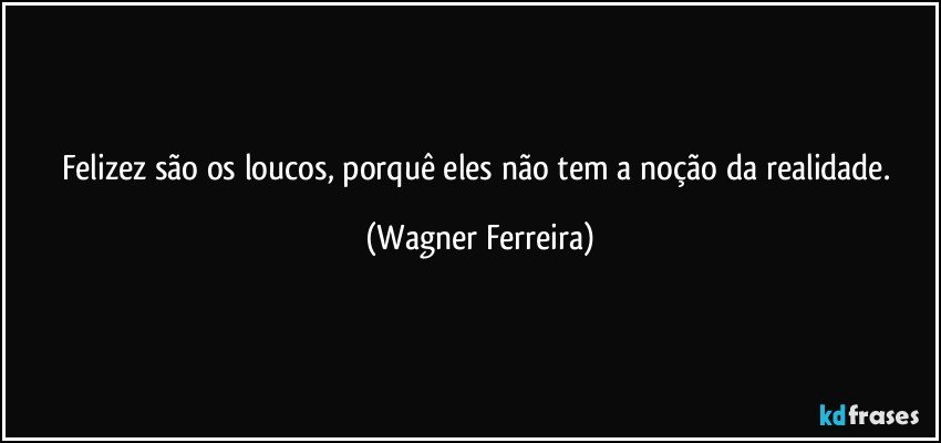 Felizez são os loucos, porquê eles não tem a noção da realidade. (Wagner Ferreira)