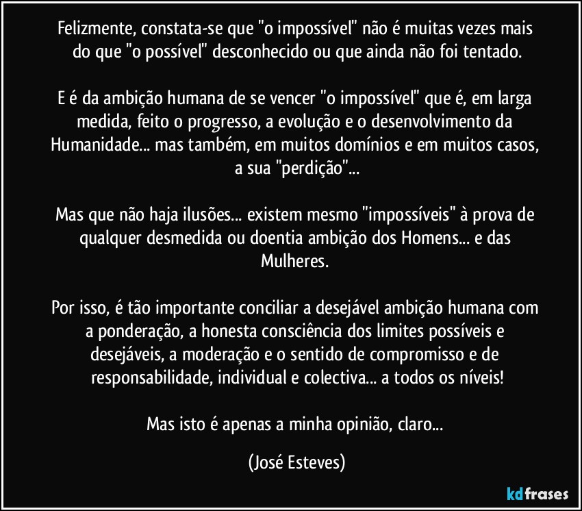 Felizmente, constata-se que "o impossível" não é muitas vezes mais do que "o possível" desconhecido ou que ainda não foi tentado.

E é da ambição humana de se vencer "o impossível" que é, em larga medida, feito o progresso, a evolução e o desenvolvimento da Humanidade... mas também, em muitos domínios e em muitos casos, a sua "perdição"...

Mas que não haja ilusões... existem mesmo "impossíveis" à prova de qualquer desmedida ou doentia ambição dos Homens... e das Mulheres. 

Por isso, é tão importante conciliar a desejável ambição humana com a ponderação, a honesta consciência dos limites possíveis e desejáveis, a moderação e o sentido de compromisso e de responsabilidade, individual e colectiva... a todos os níveis!

Mas isto é apenas a minha opinião, claro... (José Esteves)