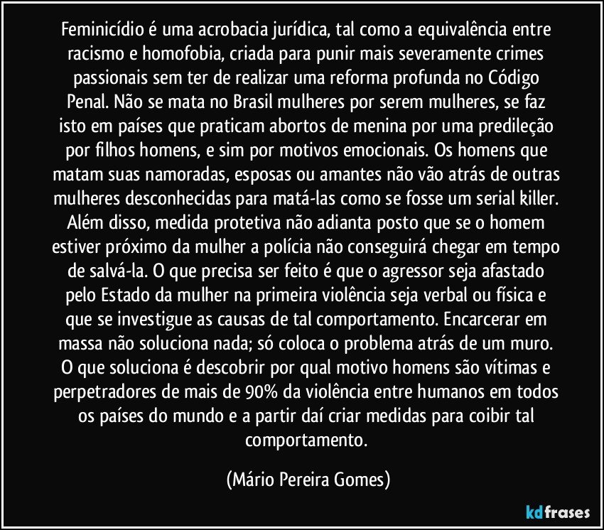 Feminicídio é uma acrobacia jurídica, tal como a equivalência entre racismo e homofobia, criada para punir mais severamente crimes passionais sem ter de realizar uma reforma profunda no Código Penal. Não se mata no Brasil mulheres por serem mulheres, se faz isto em países que praticam abortos de menina por uma predileção por filhos homens, e sim por motivos emocionais. Os homens que matam suas namoradas, esposas ou amantes não vão atrás de outras mulheres desconhecidas para matá-las como se fosse um serial killer. Além disso, medida protetiva não adianta posto que se o homem estiver próximo da mulher a polícia não conseguirá chegar em tempo de salvá-la. O que precisa ser feito é que o agressor seja afastado pelo Estado da mulher na primeira violência seja verbal ou física e que se investigue as causas de tal comportamento. Encarcerar em massa não soluciona nada; só coloca o problema atrás de um muro. O que soluciona é descobrir por qual motivo homens são vítimas e perpetradores de mais de 90% da violência entre humanos em todos os países do mundo e a partir daí criar medidas para coibir tal comportamento. (Mário Pereira Gomes)