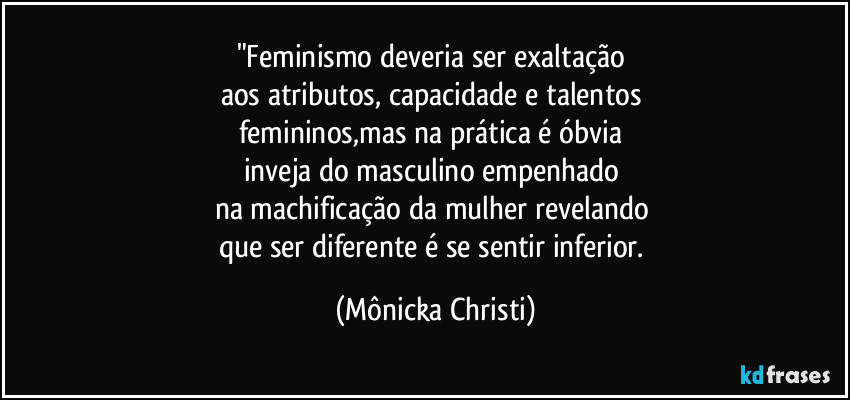 "Feminismo deveria ser exaltação 
aos atributos, capacidade e talentos 
femininos,mas na prática é óbvia 
inveja do masculino empenhado 
na machificação da mulher revelando 
que ser diferente é se sentir inferior. (Mônicka Christi)