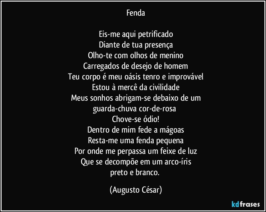 Fenda

Eis-me aqui petrificado
Diante de tua presença
Olho-te com olhos de menino
Carregados de desejo de homem
Teu corpo é meu oásis tenro e improvável
Estou à mercê da civilidade
Meus sonhos abrigam-se debaixo de um
guarda-chuva cor-de-rosa 
Chove-se ódio!
Dentro de mim fede a mágoas
Resta-me uma fenda pequena
Por onde me perpassa um feixe de luz
Que se decompõe em um arco-íris
preto e branco. (Augusto César)
