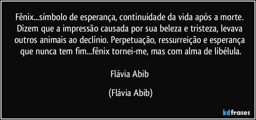 Fênix...símbolo de esperança, continuidade da vida após a morte. Dizem que a impressão causada por sua beleza e tristeza, levava outros animais ao declínio. Perpetuação, ressurreição e esperança que nunca tem fim...fênix tornei-me, mas com alma de libélula.

Flávia Abib (Flávia Abib)