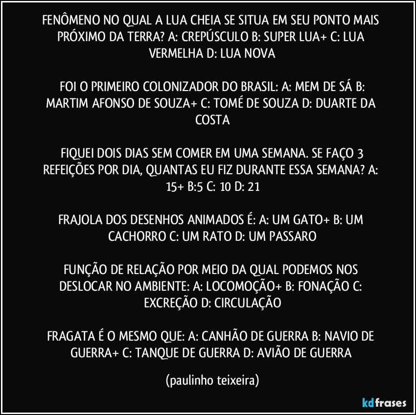 FENÔMENO NO QUAL A LUA CHEIA SE SITUA EM SEU PONTO MAIS PRÓXIMO DA TERRA?  A: CREPÚSCULO  B: SUPER LUA+  C: LUA VERMELHA  D: LUA NOVA

 FOI O PRIMEIRO COLONIZADOR DO BRASIL:  A: MEM DE SÁ  B: MARTIM AFONSO DE SOUZA+  C: TOMÉ DE SOUZA  D: DUARTE DA COSTA

 FIQUEI DOIS DIAS SEM COMER EM UMA SEMANA. SE FAÇO 3 REFEIÇÕES POR DIA, QUANTAS EU FIZ DURANTE ESSA SEMANA?  A: 15+  B:5  C: 10  D: 21

FRAJOLA DOS DESENHOS ANIMADOS É: A: UM GATO+  B: UM CACHORRO  C: UM RATO  D: UM PASSARO

FUNÇÃO DE RELAÇÃO POR MEIO DA QUAL PODEMOS NOS DESLOCAR NO AMBIENTE: A: LOCOMOÇÃO+  B: FONAÇÃO  C: EXCREÇÃO   D: CIRCULAÇÃO

FRAGATA É O MESMO QUE: A: CANHÃO DE GUERRA  B: NAVIO DE GUERRA+  C: TANQUE DE GUERRA  D: AVIÃO DE GUERRA (paulinho teixeira)