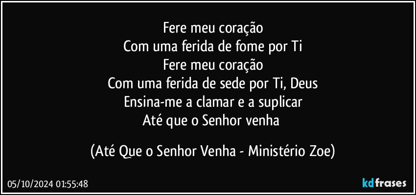 Fere meu coração
Com uma ferida de fome por Ti
Fere meu coração
Com uma ferida de sede por Ti, Deus
Ensina-me a clamar e a suplicar
Até que o Senhor venha (Até Que o Senhor Venha - Ministério Zoe)