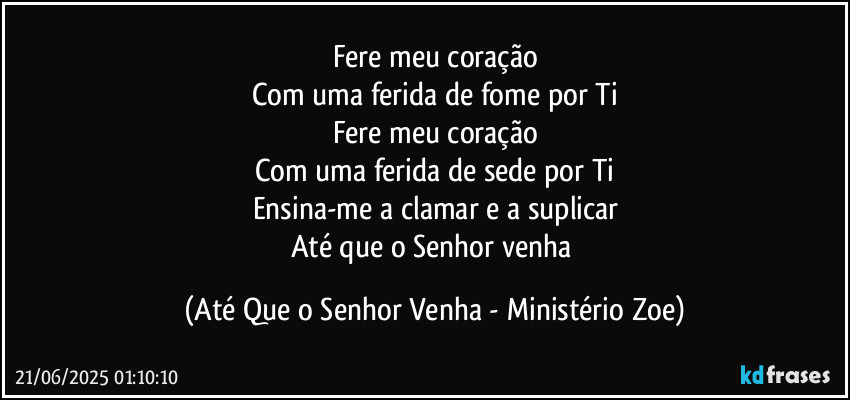 Fere meu coração
Com uma ferida de fome por Ti
Fere meu coração
Com uma ferida de sede por Ti
Ensina-me a clamar e a suplicar
Até que o Senhor venha (Até Que o Senhor Venha - Ministério Zoe)