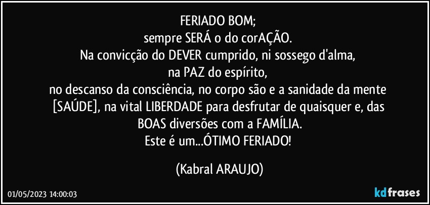 FERIADO BOM; 
sempre SERÁ o do corAÇÃO. 
Na convicção do DEVER cumprido, ni sossego d'alma, 
na PAZ do espírito, 
no descanso da consciência, no corpo são e a sanidade da mente [SAÚDE], na vital LIBERDADE para desfrutar de quaisquer e, das BOAS diversões com a FAMÍLIA.
Este é um...ÓTIMO FERIADO! (KABRAL ARAUJO)