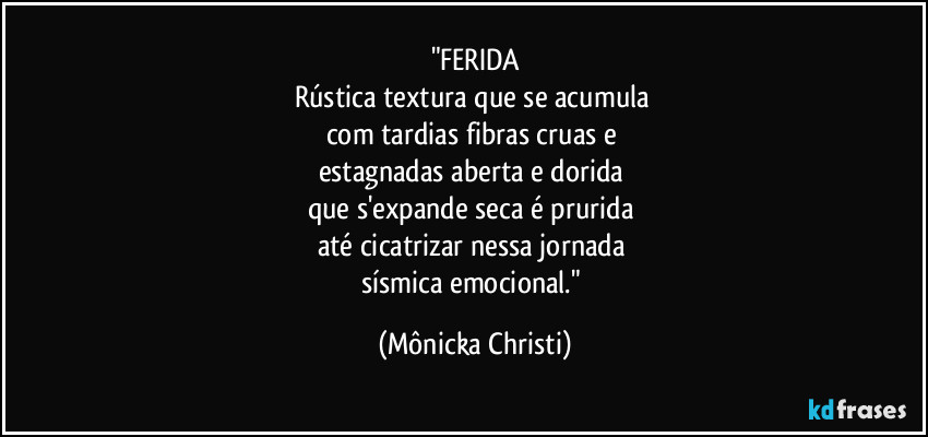 "FERIDA
Rústica textura que se acumula 
com tardias fibras cruas e 
estagnadas aberta e dorida 
que s'expande seca é prurida 
até cicatrizar nessa jornada 
sísmica emocional." (Mônicka Christi)