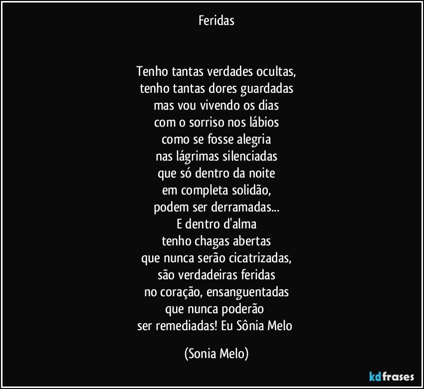 Feridas


Tenho tantas verdades ocultas,
tenho tantas dores  guardadas
mas vou vivendo os dias
com o sorriso nos lábios
como se fosse alegria
nas lágrimas silenciadas
que só dentro da noite
em completa solidão,
podem ser derramadas...
E dentro d'alma
tenho chagas abertas
que nunca serão cicatrizadas,
são verdadeiras feridas
no coração, ensanguentadas
que nunca poderão 
ser  remediadas! Eu Sônia Melo (Sonia Melo)