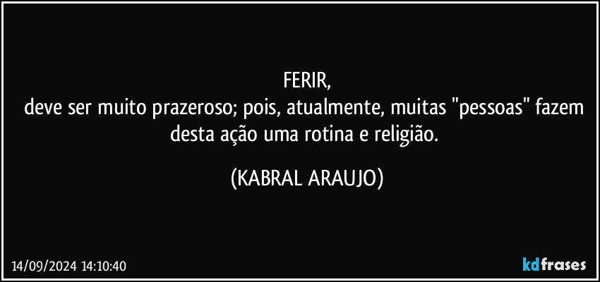 FERIR,
deve ser muito prazeroso; pois, atualmente, muitas "pessoas" fazem desta ação uma rotina e religião. (KABRAL ARAUJO)