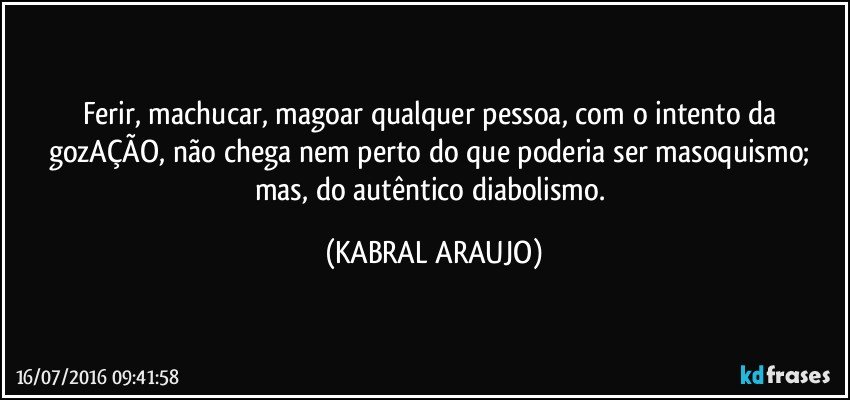 Ferir, machucar, magoar qualquer pessoa, com o intento da gozAÇÃO, não chega nem perto do que poderia ser masoquismo; mas, do autêntico diabolismo. (KABRAL ARAUJO)