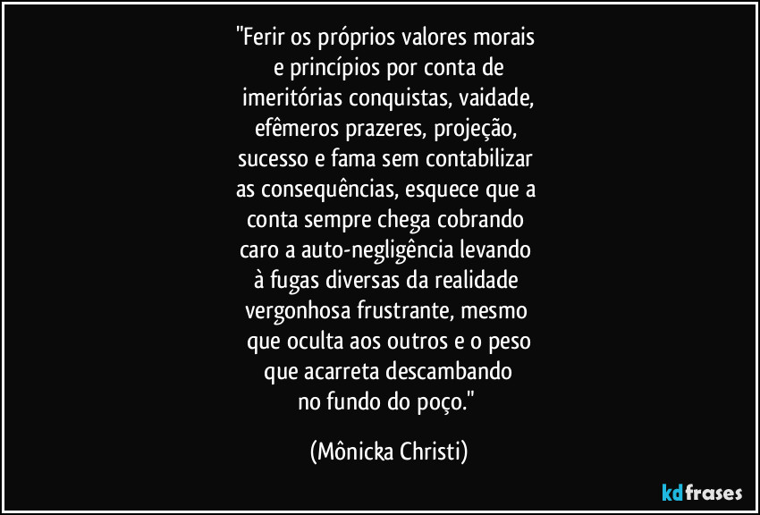 "Ferir os próprios valores morais 
e princípios por conta de
 imeritórias conquistas, vaidade, 
efêmeros prazeres, projeção, 
sucesso e fama sem contabilizar 
as consequências, esquece que a 
conta sempre chega cobrando 
caro a auto-negligência levando 
à fugas diversas da realidade 
vergonhosa frustrante, mesmo 
que oculta aos outros e o peso
 que acarreta descambando 
no fundo do poço." (Mônicka Christi)