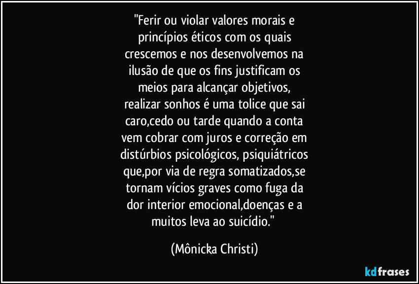 "Ferir ou violar valores morais  e
princípios éticos com os quais
crescemos e nos desenvolvemos na
ilusão de que os fins justificam os
meios para alcançar objetivos,
realizar sonhos é uma tolice que sai
caro,cedo ou tarde quando a conta
vem cobrar com juros e correção em
distúrbios psicológicos, psiquiátricos
que,por via de regra somatizados,se
tornam vícios graves como fuga da
dor interior emocional,doenças e a
muitos leva ao suicídio." (Mônicka Christi)