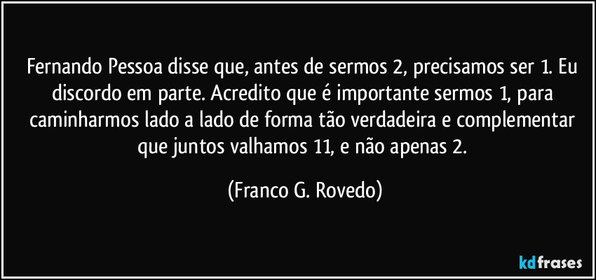 Fernando Pessoa disse que, antes de sermos 2, precisamos ser 1. Eu discordo em parte. Acredito que é importante sermos 1,  para caminharmos lado a lado de forma tão verdadeira e complementar que juntos valhamos 11, e não apenas 2. (Franco G. Rovedo)