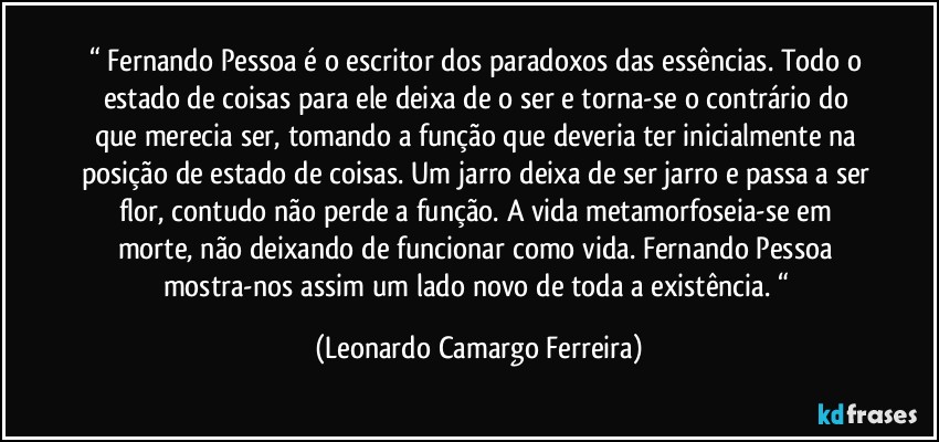 “ Fernando Pessoa é o escritor dos paradoxos das essências. Todo o estado de coisas para ele deixa de o ser e torna-se o contrário do que merecia ser, tomando a função que deveria ter inicialmente na posição de estado de coisas. Um jarro deixa de ser jarro e passa a ser flor, contudo não perde a função. A vida metamorfoseia-se em morte, não deixando de funcionar como vida. Fernando Pessoa mostra-nos assim um lado novo de toda a existência. “ (Leonardo Camargo Ferreira)