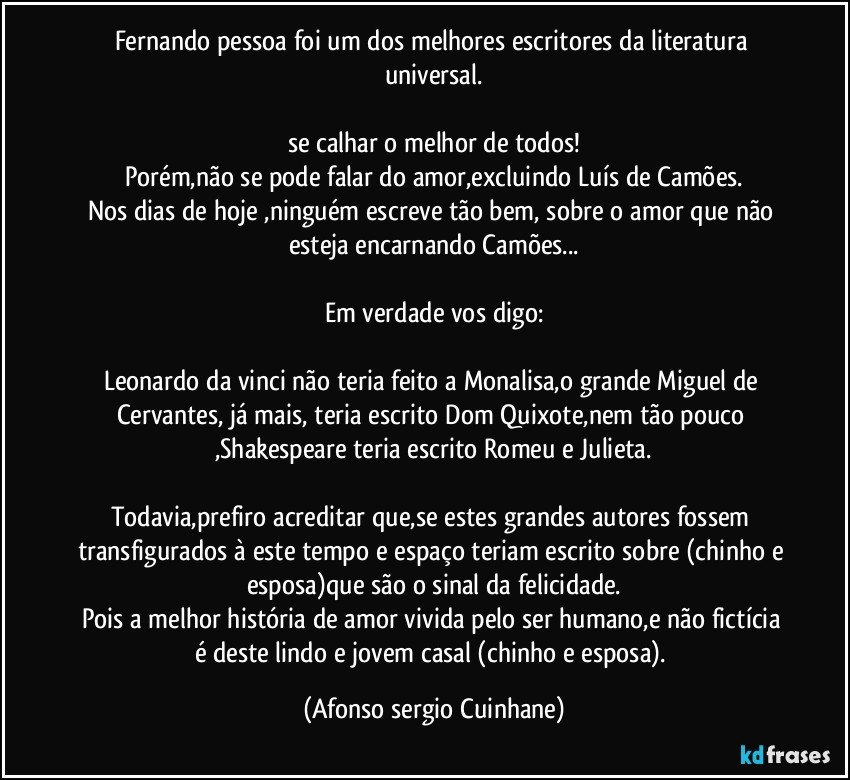 Fernando pessoa foi um dos melhores escritores da literatura universal.

se calhar o melhor de todos!
Porém,não se pode falar do amor,excluindo Luís de Camões.
Nos dias de hoje ,ninguém escreve tão bem, sobre o amor que não esteja encarnando  Camões...

Em verdade vos digo:

Leonardo da vinci não teria feito a Monalisa,o grande Miguel de Cervantes, já mais, teria escrito Dom Quixote,nem tão pouco ,Shakespeare teria escrito Romeu e Julieta.
 
Todavia,prefiro acreditar que,se estes grandes autores fossem transfigurados à este tempo e espaço teriam escrito sobre (chinho e esposa)que são o sinal da felicidade.
Pois  a melhor história de amor  vivida pelo ser humano,e não fictícia é deste lindo e jovem casal (chinho e esposa). (Afonso sergio Cuinhane)