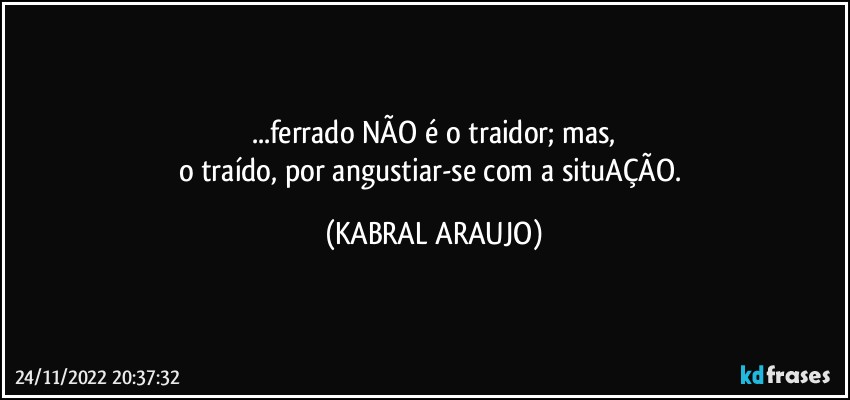 ...ferrado NÃO é o traidor; mas,
o traído, por angustiar-se com a situAÇÃO. (KABRAL ARAUJO)